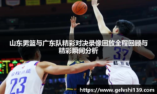 山东男篮与广东队精彩对决录像回放全程回顾与精彩瞬间分析